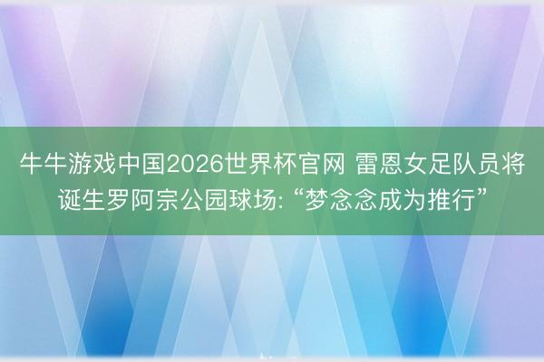 牛牛游戏中国2026世界杯官网 雷恩女足队员将诞生罗阿宗公园球场: “梦念念成为推行”
