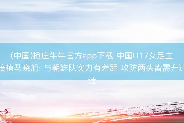 (中国)抢庄牛牛官方app下载 中国U17女足主培植马晓旭: 与朝鲜队实力有差距 攻防两头皆需升迁