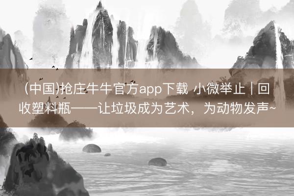(中国)抢庄牛牛官方app下载 小微举止 | 回收塑料瓶——让垃圾成为艺术，为动物发声~