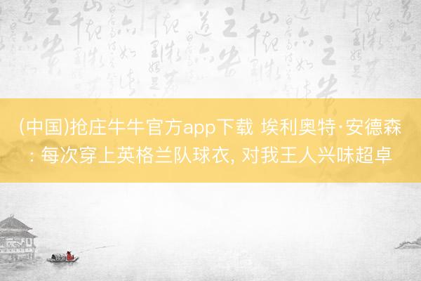(中国)抢庄牛牛官方app下载 埃利奥特·安德森: 每次穿上英格兰队球衣， 对我王人兴味超卓