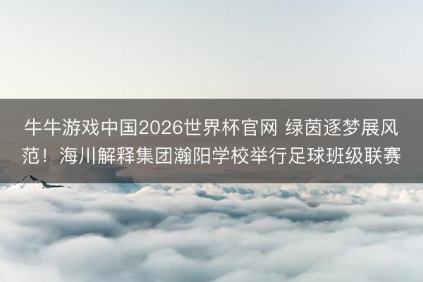 牛牛游戏中国2026世界杯官网 绿茵逐梦展风范！海川解释集团瀚阳学校举行足球班级联赛