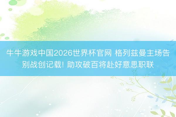 牛牛游戏中国2026世界杯官网 格列兹曼主场告别战创记载! 助攻破百将赴好意思职联