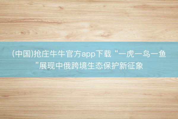 (中国)抢庄牛牛官方app下载 “一虎一鸟一鱼”展现中俄跨境生态保护新征象