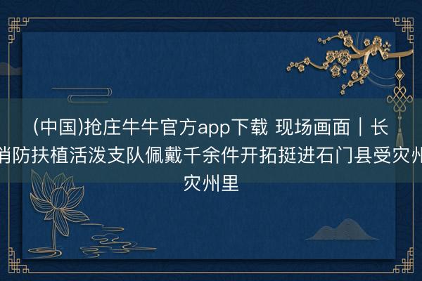 (中国)抢庄牛牛官方app下载 现场画面｜长沙消防扶植活泼支队佩戴千余件开拓挺进石门县受灾州里