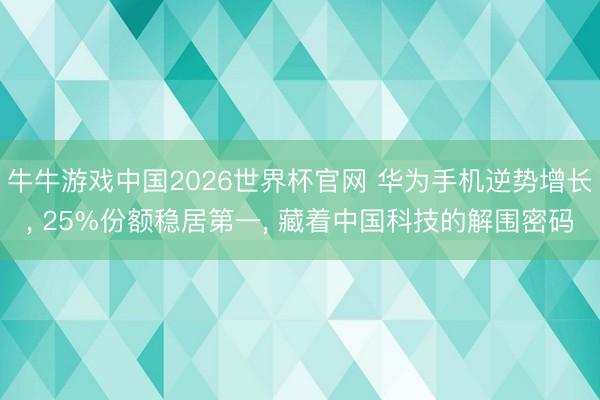 牛牛游戏中国2026世界杯官网 华为手机逆势增长， 25%份额稳居第一， 藏着中国科技的解围密码