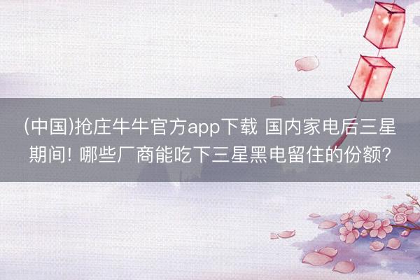 (中国)抢庄牛牛官方app下载 国内家电后三星期间! 哪些厂商能吃下三星黑电留住的份额?