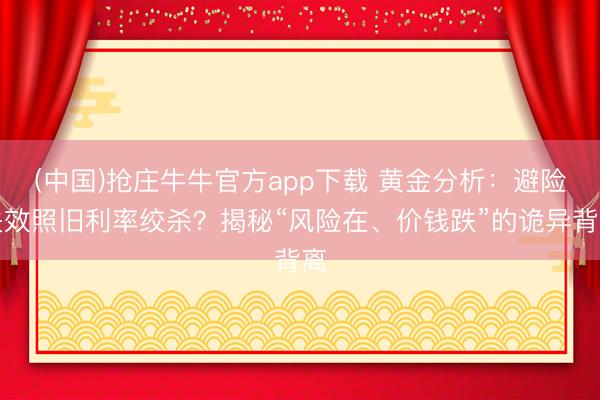 (中国)抢庄牛牛官方app下载 黄金分析：避险失效照旧利率绞杀？揭秘“风险在、价钱跌”的诡异背离
