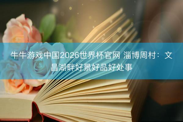 牛牛游戏中国2026世界杯官网 淄博周村：文昌湖畔好景好品好处事