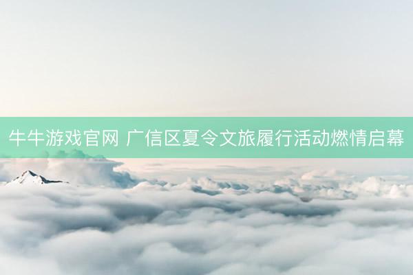 牛牛游戏官网 广信区夏令文旅履行活动燃情启幕