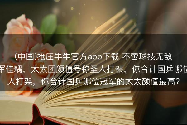 (中国)抢庄牛牛官方app下载 不啻球技无敌！盘货国乒2对奥运冠军佳耦，太太团颜值号称圣人打架，你合计国乒哪位冠军的太太颜值最高？