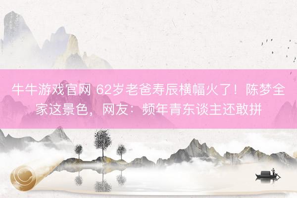 牛牛游戏官网 62岁老爸寿辰横幅火了！陈梦全家这景色，网友：频年青东谈主还敢拼