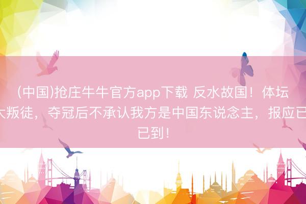 (中国)抢庄牛牛官方app下载 反水故国！体坛三大叛徒，夺冠后不承认我方是中国东说念主，报应已到！
