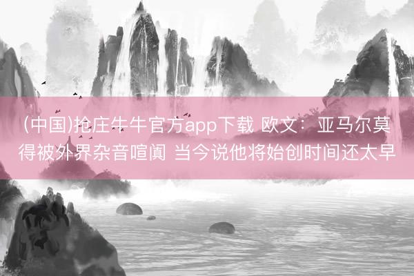 (中国)抢庄牛牛官方app下载 欧文：亚马尔莫得被外界杂音喧阗 当今说他将始创时间还太早