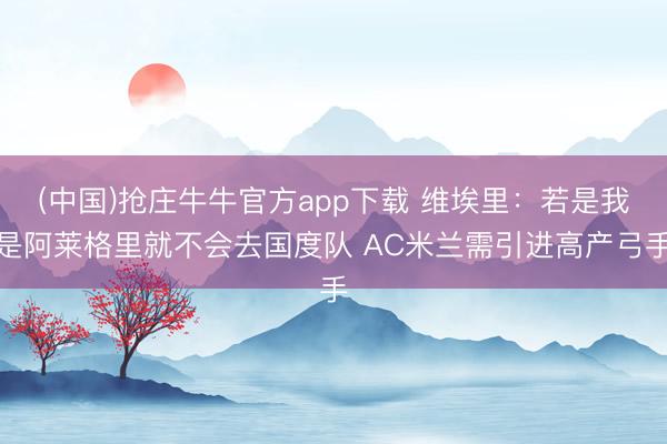 (中国)抢庄牛牛官方app下载 维埃里：若是我是阿莱格里就不会去国度队 AC米兰需引进高产弓手
