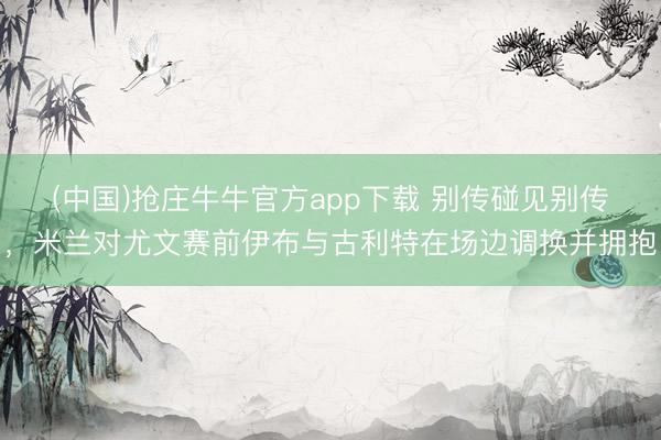 (中国)抢庄牛牛官方app下载 别传碰见别传，米兰对尤文赛前伊布与古利特在场边调换并拥抱