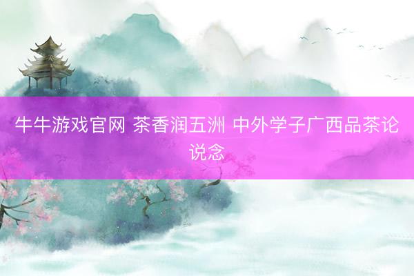 牛牛游戏官网 茶香润五洲 中外学子广西品茶论说念