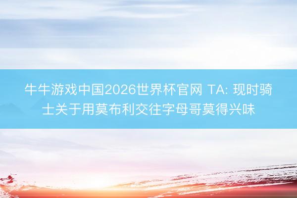 牛牛游戏中国2026世界杯官网 TA: 现时骑士关于用莫布利交往字母哥莫得兴味