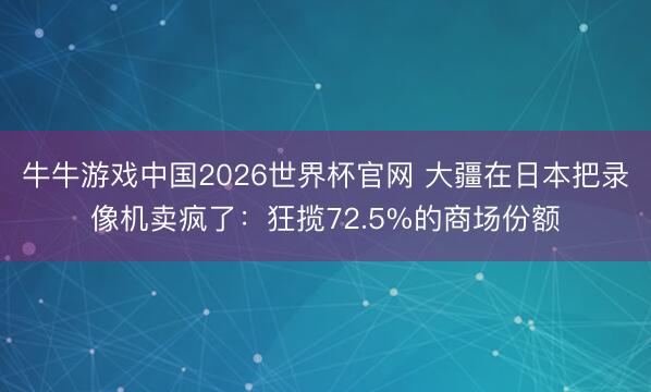 牛牛游戏中国2026世界杯官网 大疆在日本把录像机卖疯了：狂揽72.5%的商场份额