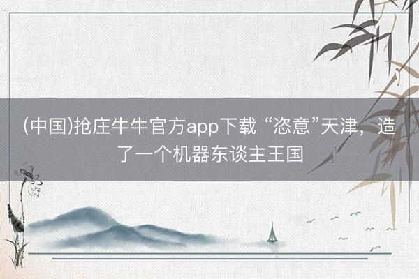 (中国)抢庄牛牛官方app下载 “恣意”天津，造了一个机器东谈主王国