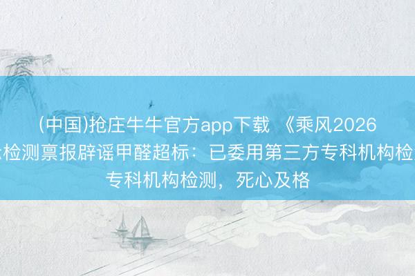 (中国)抢庄牛牛官方app下载 《乘风2026》节目组出示检测禀报辟谣甲醛超标：已委用第三方专科机构检测，死心及格