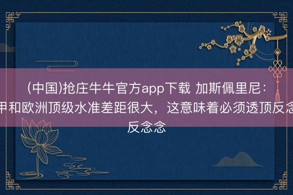 (中国)抢庄牛牛官方app下载 加斯佩里尼：意甲和欧洲顶级水准差距很大，这意味着必须透顶反念念