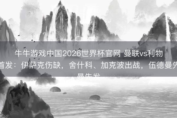 牛牛游戏中国2026世界杯官网 曼联vs利物浦首发：伊萨克伤缺，舍什科、加克波出战，伍德曼先发