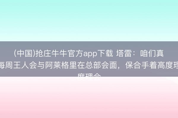 (中国)抢庄牛牛官方app下载 塔雷：咱们真的每周王人会与阿莱格里在总部会面，保合手着高度理会
