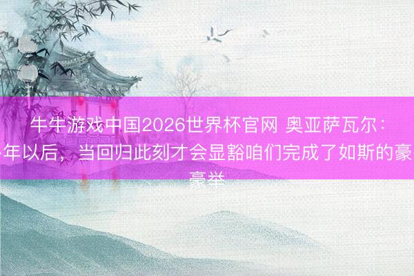 牛牛游戏中国2026世界杯官网 奥亚萨瓦尔：多年以后，当回归此刻才会显豁咱们完成了如斯的豪举