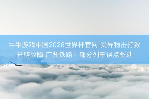 牛牛游戏中国2026世界杯官网 受异物击打致开辟故障 广州铁路:部分列车误点驱动