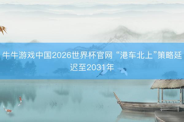牛牛游戏中国2026世界杯官网 “港车北上”策略延迟至2031年
