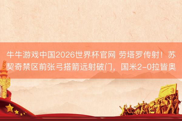 牛牛游戏中国2026世界杯官网 劳塔罗传射！苏契奇禁区前张弓搭箭远射破门，国米2-0拉皆奥