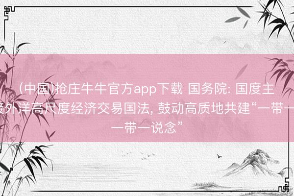 (中国)抢庄牛牛官方app下载 国务院: 国度主动对接外洋高尺度经济交易国法， 鼓动高质地共建“一带一说念”