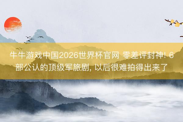 牛牛游戏中国2026世界杯官网 零差评封神! 6部公认的顶级军旅剧， 以后很难拍得出来了