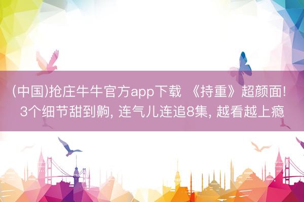 (中国)抢庄牛牛官方app下载 《持重》超颜面! 3个细节甜到齁， 连气儿连追8集， 越看越上瘾
