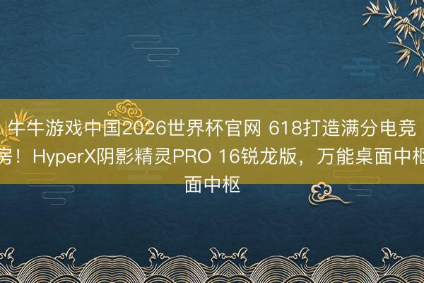 牛牛游戏中国2026世界杯官网 618打造满分电竞房！HyperX阴影精灵PRO 16锐龙版，万能桌面中枢