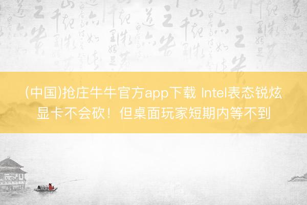 (中国)抢庄牛牛官方app下载 Intel表态锐炫显卡不会砍！但桌面玩家短期内等不到