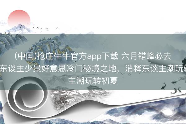 (中国)抢庄牛牛官方app下载 六月错峰必去！6大东谈主少景好意思冷门秘境之地，消释东谈主潮玩转初夏