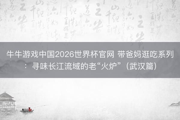 牛牛游戏中国2026世界杯官网 带爸妈逛吃系列：寻味长江流域的老“火炉”（武汉篇）
