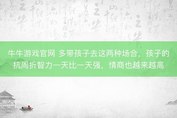 牛牛游戏官网 多带孩子去这两种场合，孩子的抗周折智力一天比一天强，情商也越来越高
