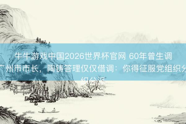 牛牛游戏中国2026世界杯官网 60年曾生调任广州市市长，陶铸答理仅仅借调：你得征服党组织分派