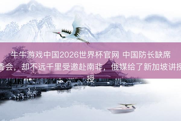 牛牛游戏中国2026世界杯官网 中国防长缺席香会,却不远千里受邀赴南非,俄媒给了新加坡讲授