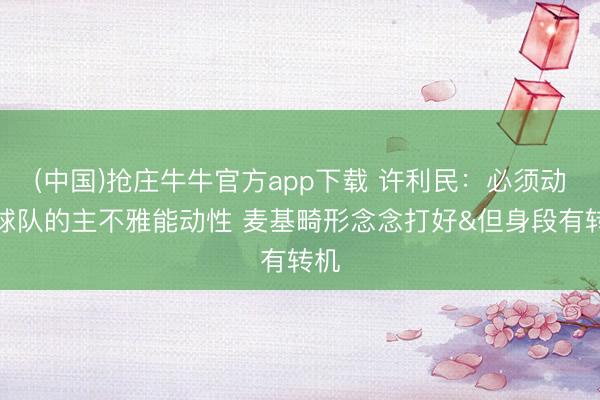 (中国)抢庄牛牛官方app下载 许利民：必须动员球队的主不雅能动性 麦基畸形念念打好&但身段有转机