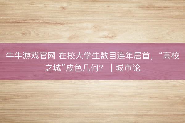 牛牛游戏官网 在校大学生数目连年居首，“高校之城”成色几何？｜城市论