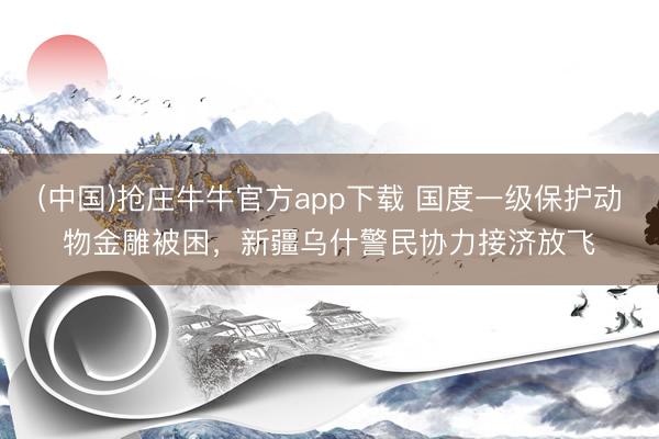 (中国)抢庄牛牛官方app下载 国度一级保护动物金雕被困，新疆乌什警民协力接济放飞