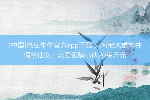 (中国)抢庄牛牛官方app下载 六旬老太虚构并假扮仙女，恋爱诳骗小伙20余万元