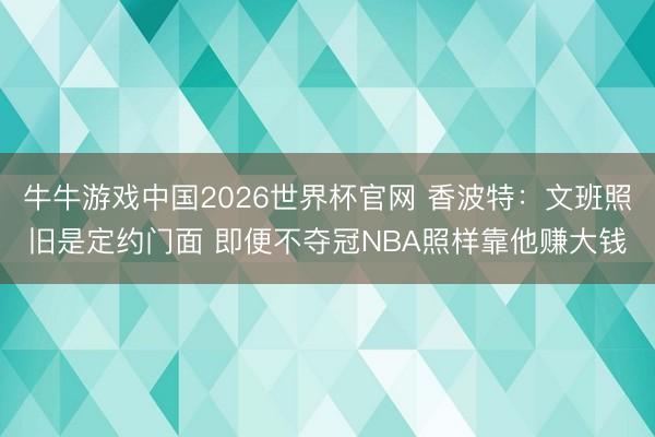 牛牛游戏中国2026世界杯官网 香波特：文班照旧是定约门面 即便不夺冠NBA照样靠他赚大钱