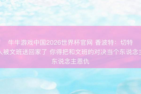 牛牛游戏中国2026世界杯官网 香波特：切特你王人被文班送回家了 你得把和文班的对决当个东说念主恩仇