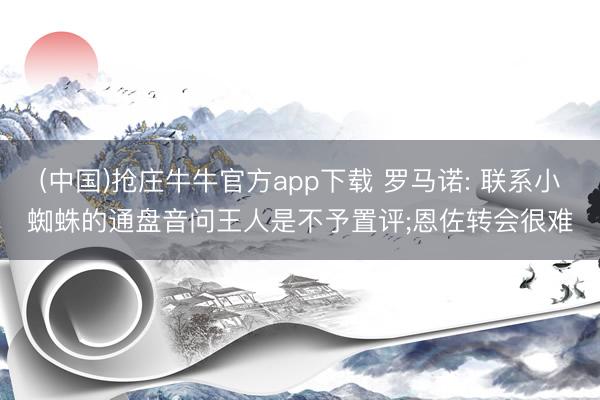 (中国)抢庄牛牛官方app下载 罗马诺: 联系小蜘蛛的通盘音问王人是不予置评;恩佐转会很难