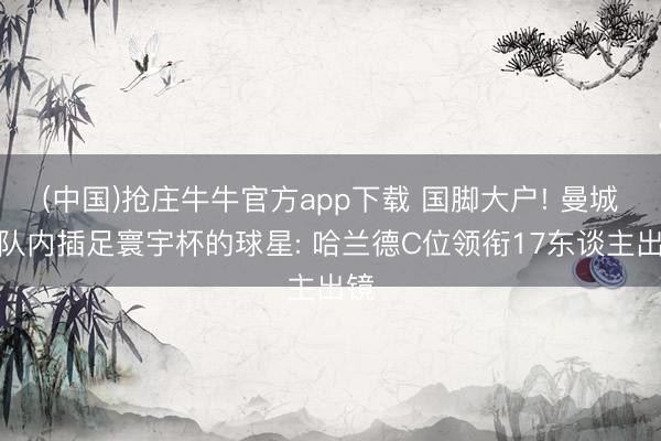 (中国)抢庄牛牛官方app下载 国脚大户! 曼城晒队内插足寰宇杯的球星: 哈兰德C位领衔17东谈主出镜