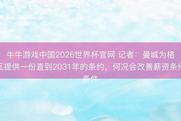 牛牛游戏中国2026世界杯官网 记者：曼城为格瓦提供一份直到2031年的条约，何况会改善薪资条件